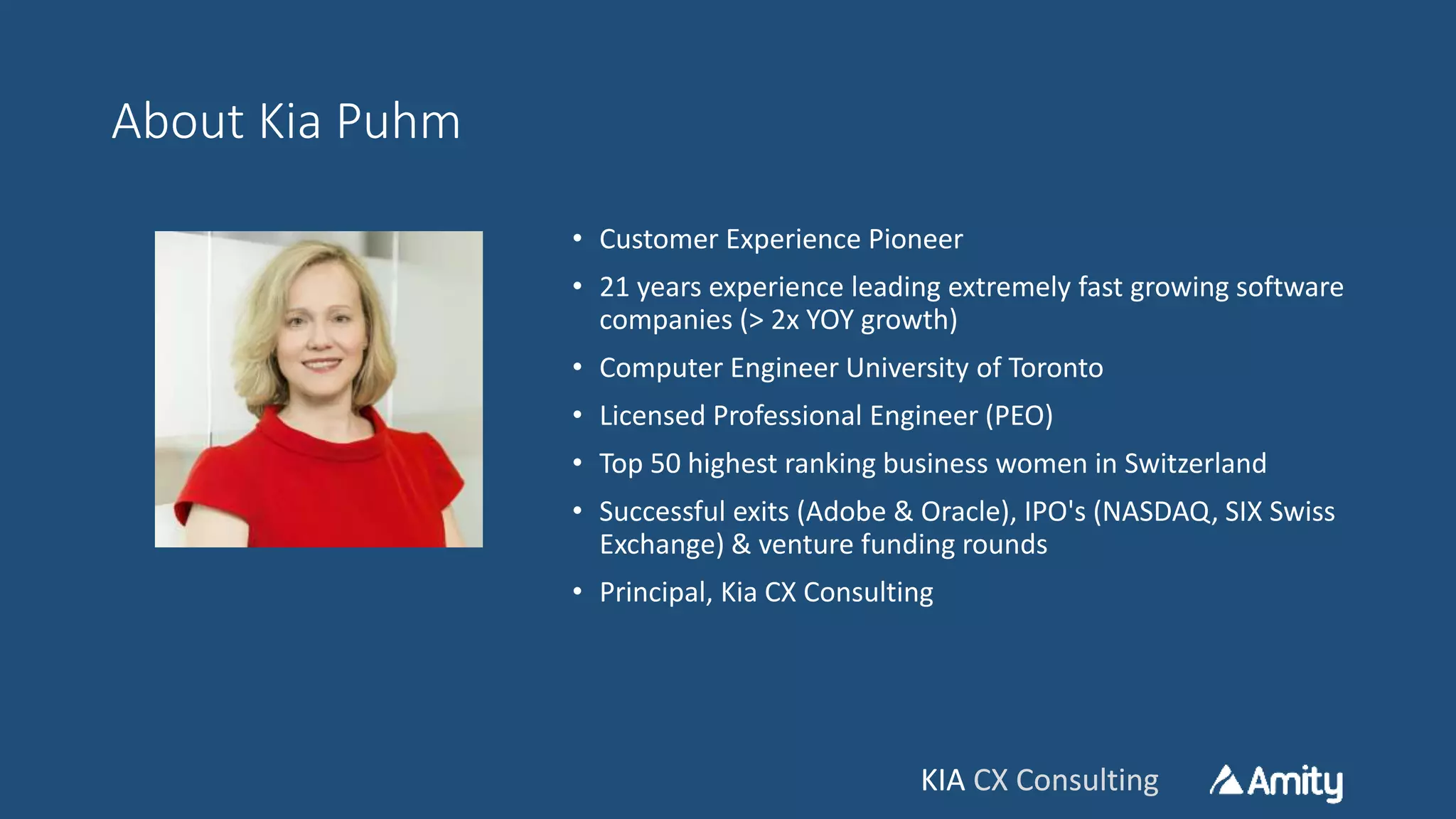 KIA CX ConsultingKIA CX Consulting
About Kia Puhm
• Customer Experience Pioneer
• 21 years experience leading extremely fast growing software
companies (> 2x YOY growth)
• Computer Engineer University of Toronto
• Licensed Professional Engineer (PEO)
• Top 50 highest ranking business women in Switzerland
• Successful exits (Adobe & Oracle), IPO's (NASDAQ, SIX Swiss
Exchange) & venture funding rounds
• Principal, Kia CX Consulting
 