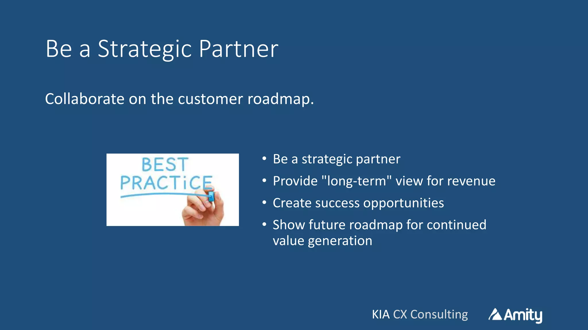 KIA CX ConsultingKIA CX Consulting
Be a Strategic Partner
Collaborate on the customer roadmap.
• Be a strategic partner
• Provide "long-term" view for revenue
• Create success opportunities
• Show future roadmap for continued
value generation
 