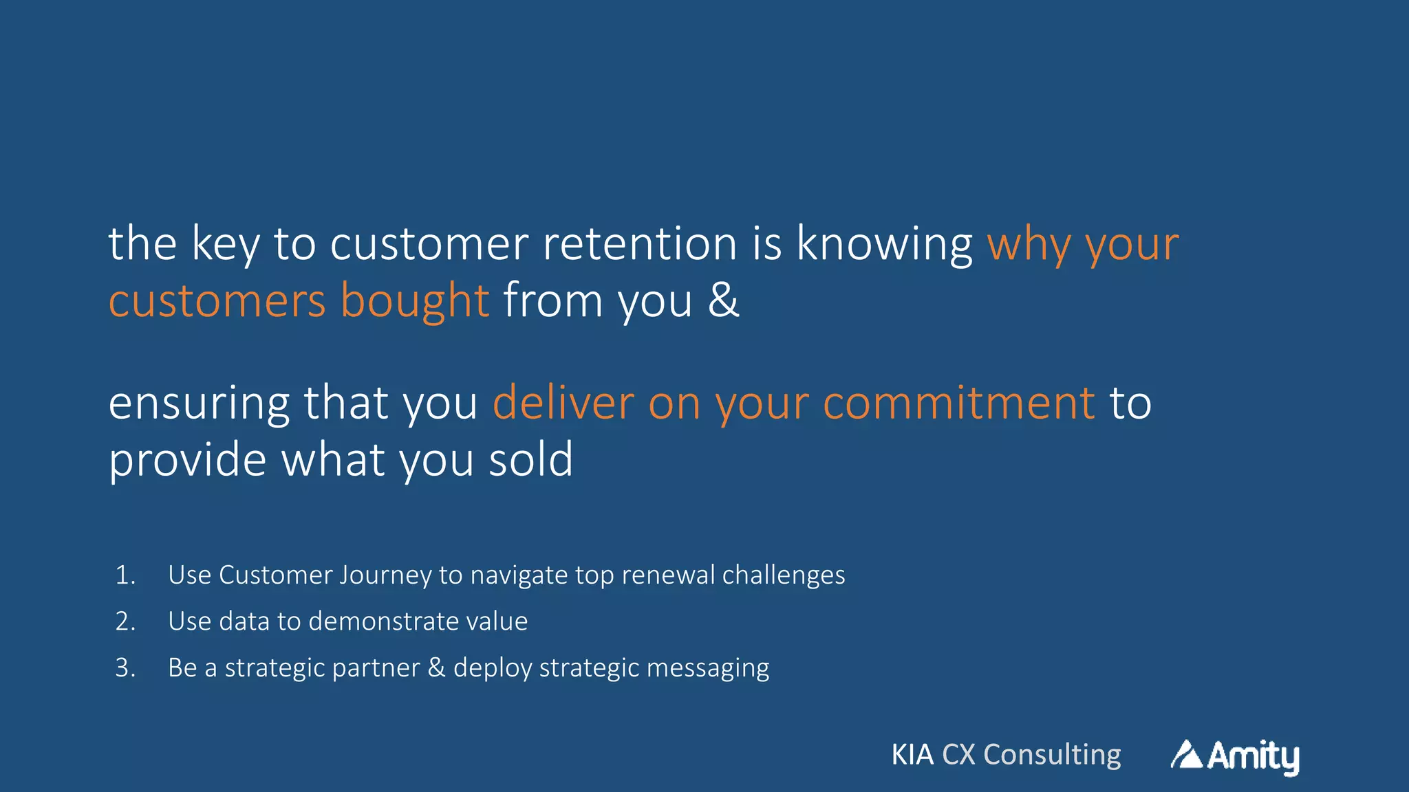 KIA CX ConsultingKIA CX Consulting
the key to customer retention is knowing why your
customers bought from you &
ensuring that you deliver on your commitment to
provide what you sold
1. Use Customer Journey to navigate top renewal challenges
2. Use data to demonstrate value
3. Be a strategic partner & deploy strategic messaging
 