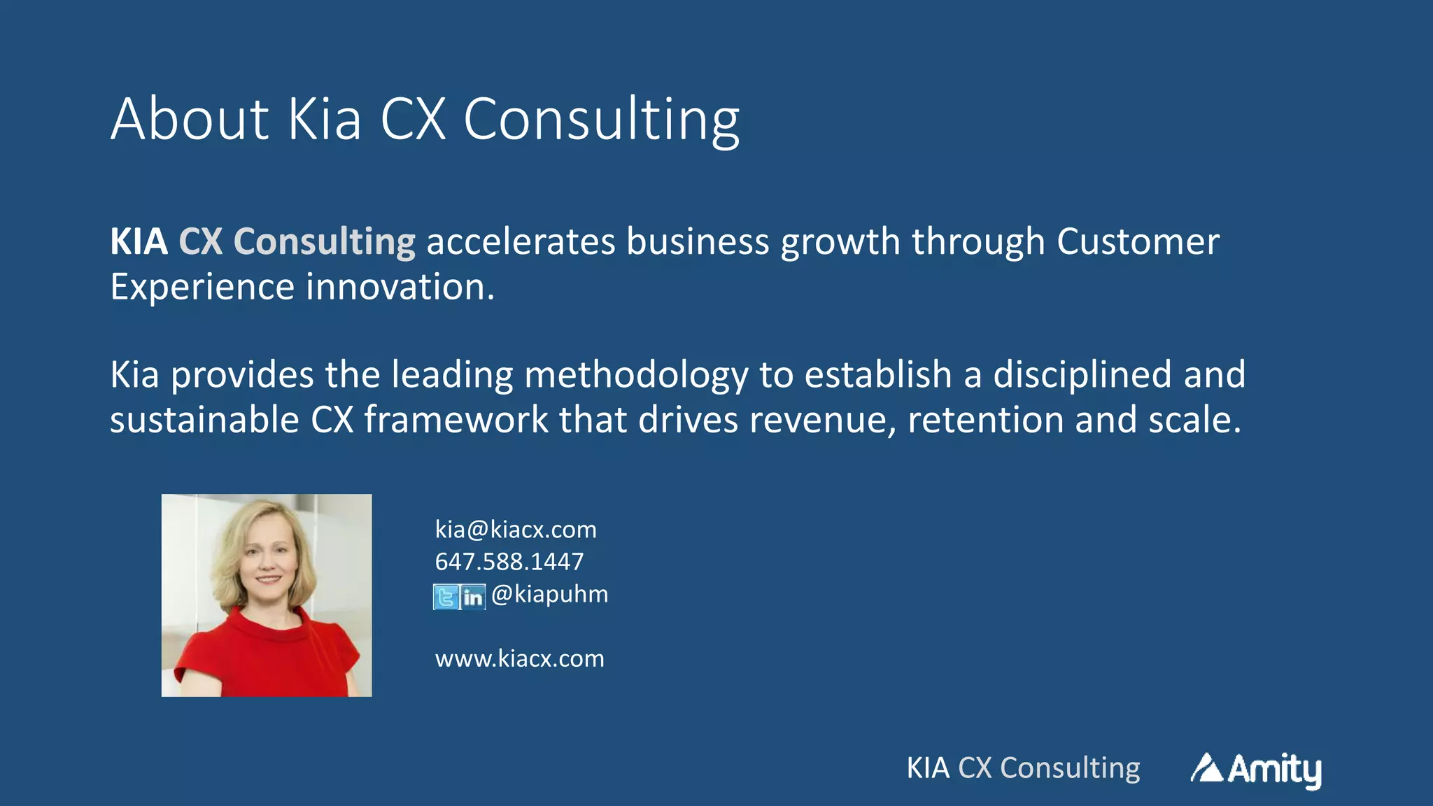 KIA CX ConsultingKIA CX Consulting
About Kia CX Consulting
KIA CX Consulting accelerates business growth through Customer
Experience innovation.
Kia provides the leading methodology to establish a disciplined and
sustainable CX framework that drives revenue, retention and scale.
kia@kiacx.com
647.588.1447
@kiapuhm
www.kiacx.com
 