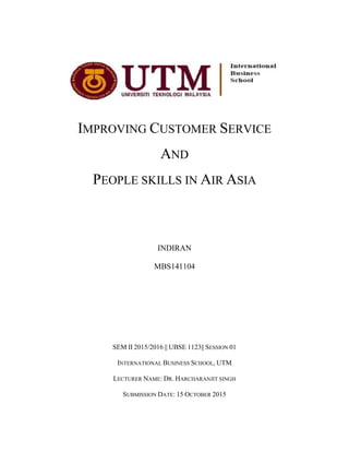 Improving customer service and people skills in Air Asia 1
IMPROVING CUSTOMER SERVICE
AND
PEOPLE SKILLS IN AIR ASIA
INDIRAN
MBS141104
SEM II 2015/2016 || UBSE 1123|| SESSION 01
INTERNATIONAL BUSINESS SCHOOL, UTM
LECTURER NAME: DR. HARCHARANJIT SINGH
SUBMISSION DATE: 15 OCTOBER 2015
 