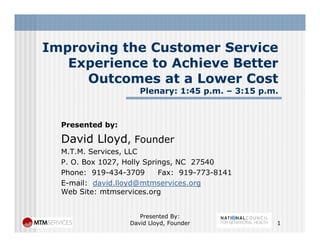 Improving the Customer ServiceImproving the Customer Service
Experience to Achieve Better
Outcomes at a Lower CostOutcomes at a Lower Cost
Plenary: 1:45 p.m. – 3:15 p.m.
Presented by:
David Lloyd FounderDavid Lloyd, Founder
M.T.M. Services, LLC
P. O. Box 1027, Holly Springs, NC 27540
Ph 919 434 3709 F 919 773 8141Phone: 919-434-3709 Fax: 919-773-8141
E-mail: david.lloyd@mtmservices.org
Web Site: mtmservices.org
Presented By:
David Lloyd, Founder 1
 