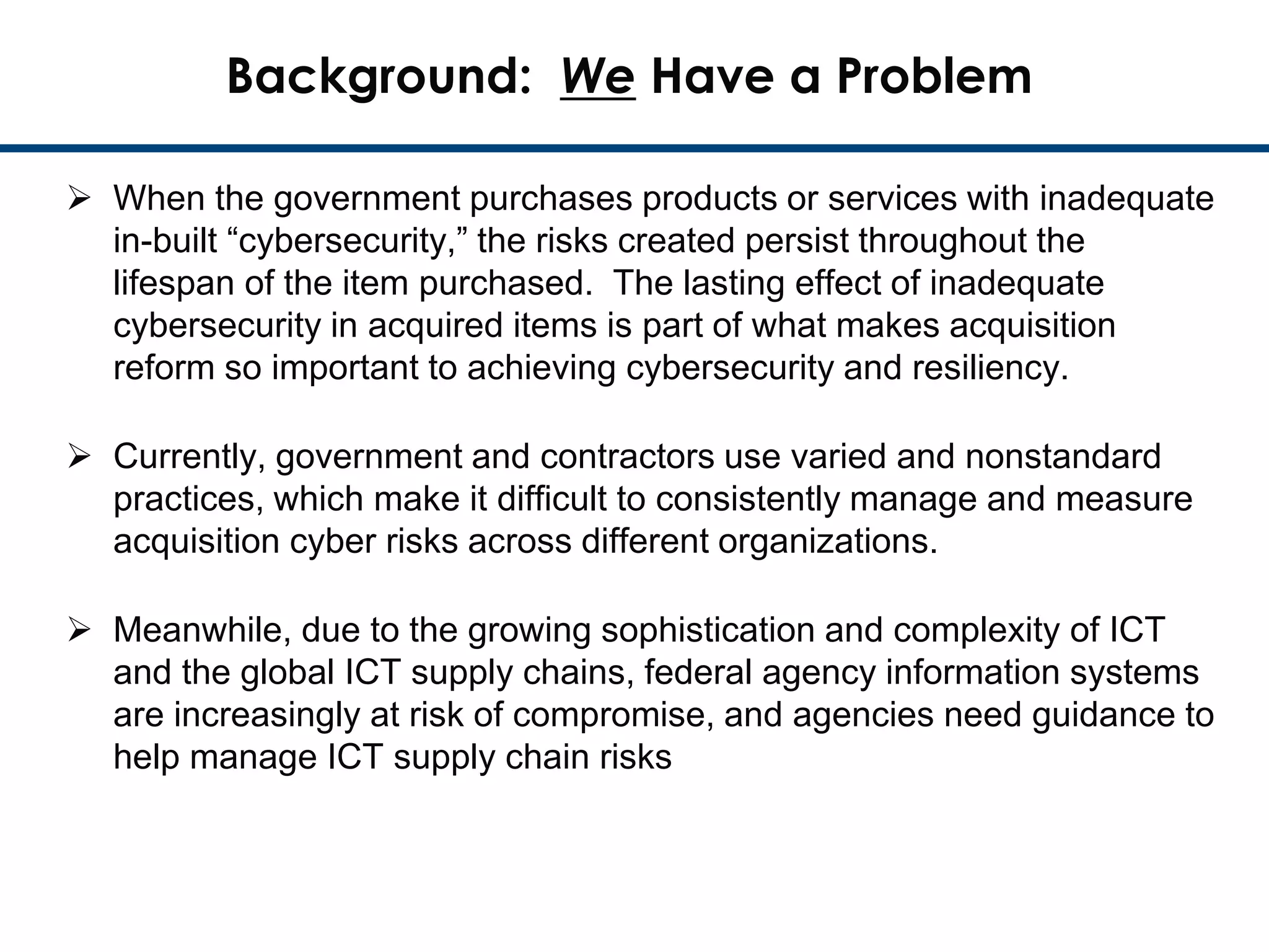 1
Background: We Have a Problem
 When the government purchases products or services with inadequate
in-built “cybersecurity,” the risks created persist throughout the
lifespan of the item purchased. The lasting effect of inadequate
cybersecurity in acquired items is part of what makes acquisition
reform so important to achieving cybersecurity and resiliency.
 Currently, government and contractors use varied and nonstandard
practices, which make it difficult to consistently manage and measure
acquisition cyber risks across different organizations.
 Meanwhile, due to the growing sophistication and complexity of ICT
and the global ICT supply chains, federal agency information systems
are increasingly at risk of compromise, and agencies need guidance to
help manage ICT supply chain risks
 