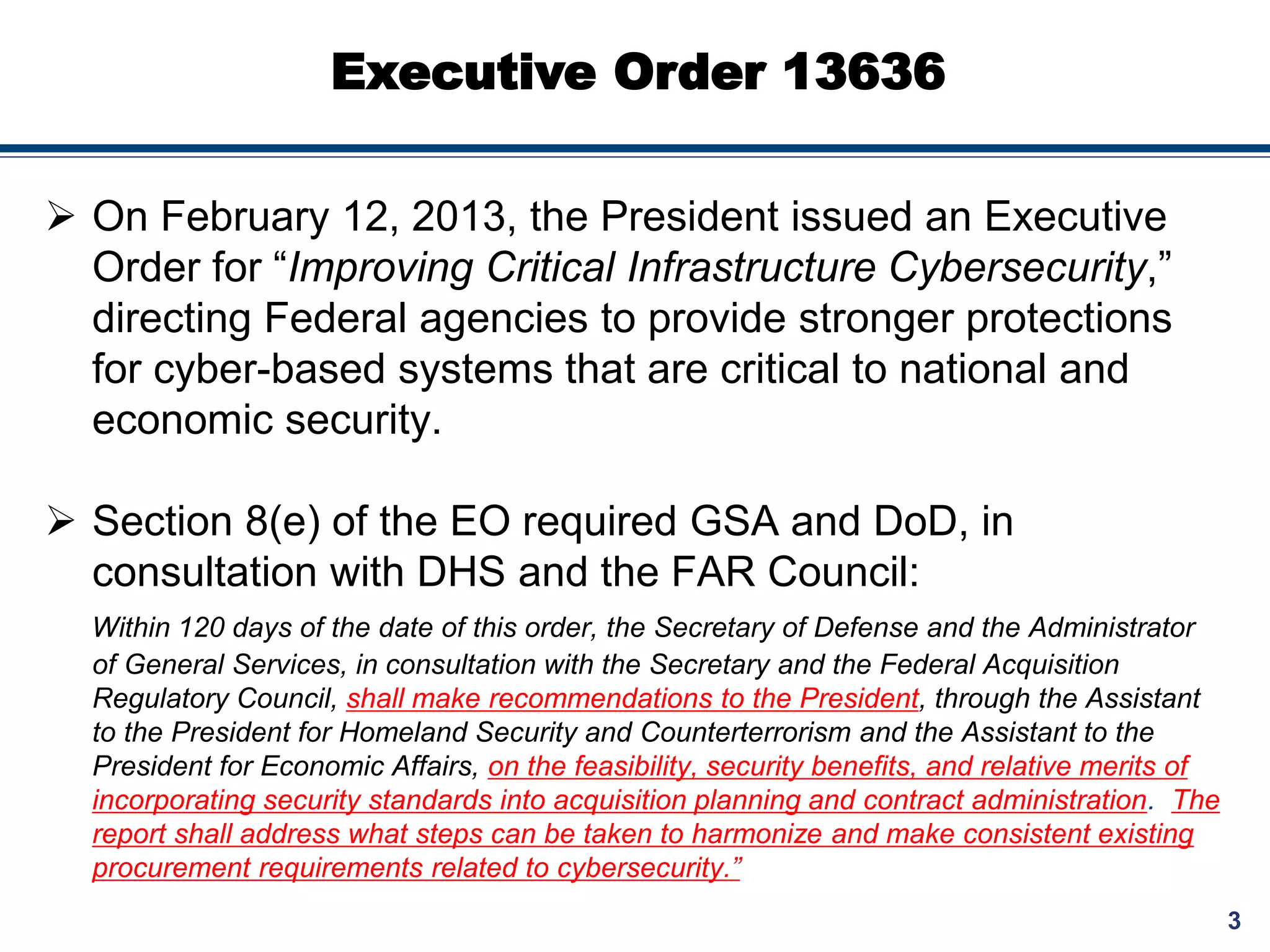 3
Executive Order 13636
 On February 12, 2013, the President issued an Executive
Order for “Improving Critical Infrastructure Cybersecurity,”
directing Federal agencies to provide stronger protections
for cyber-based systems that are critical to national and
economic security.
 Section 8(e) of the EO required GSA and DoD, in
consultation with DHS and the FAR Council:
Within 120 days of the date of this order, the Secretary of Defense and the Administrator
of General Services, in consultation with the Secretary and the Federal Acquisition
Regulatory Council, shall make recommendations to the President, through the Assistant
to the President for Homeland Security and Counterterrorism and the Assistant to the
President for Economic Affairs, on the feasibility, security benefits, and relative merits of
incorporating security standards into acquisition planning and contract administration. The
report shall address what steps can be taken to harmonize and make consistent existing
procurement requirements related to cybersecurity.”
 