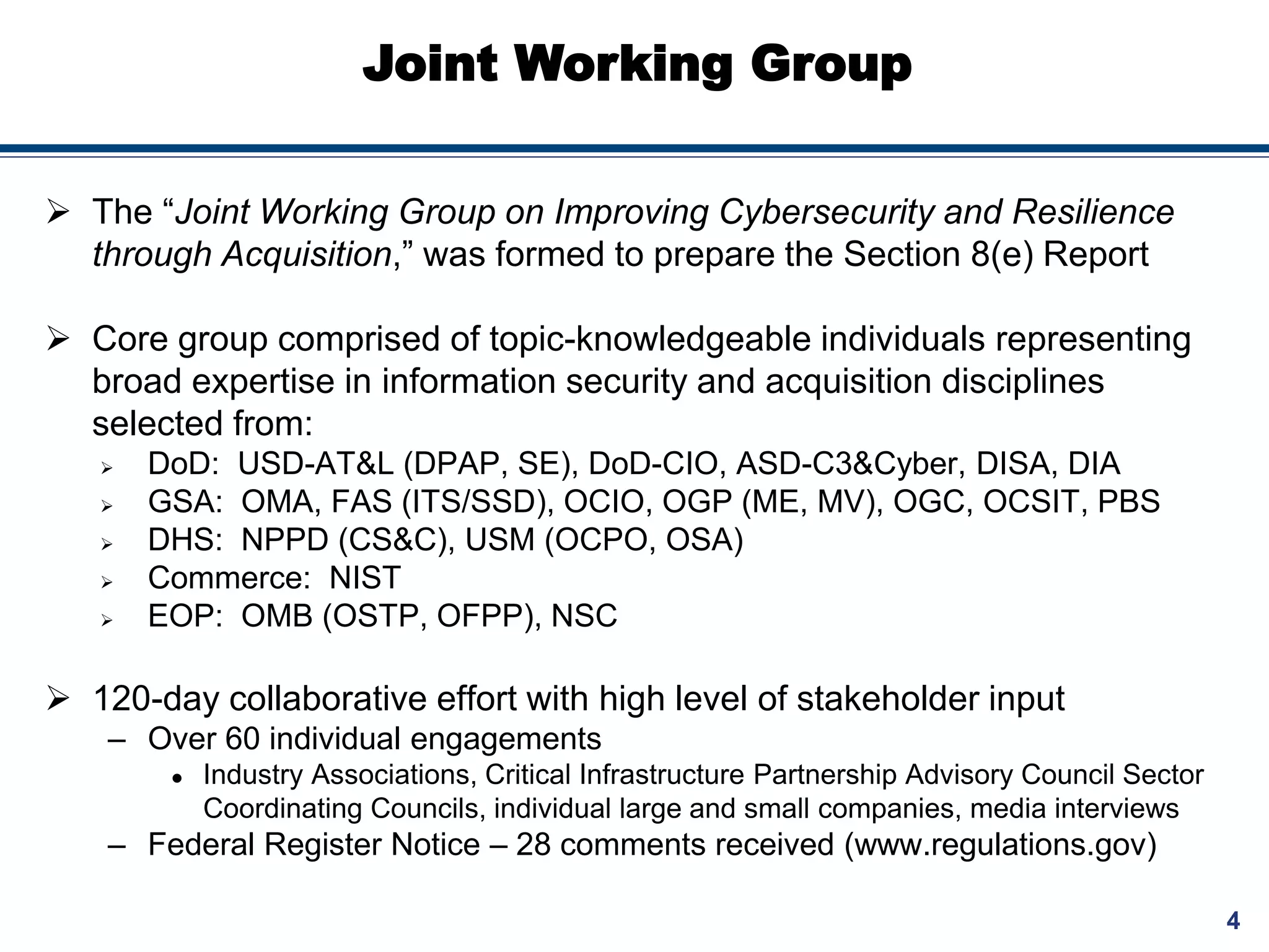 4
Joint Working Group
 The “Joint Working Group on Improving Cybersecurity and Resilience
through Acquisition,” was formed to prepare the Section 8(e) Report
 Core group comprised of topic-knowledgeable individuals representing
broad expertise in information security and acquisition disciplines
selected from:
 DoD: USD-AT&L (DPAP, SE), DoD-CIO, ASD-C3&Cyber, DISA, DIA
 GSA: OMA, FAS (ITS/SSD), OCIO, OGP (ME, MV), OGC, OCSIT, PBS
 DHS: NPPD (CS&C), USM (OCPO, OSA)
 Commerce: NIST
 EOP: OMB (OSTP, OFPP), NSC
 120-day collaborative effort with high level of stakeholder input
– Over 60 individual engagements
 Industry Associations, Critical Infrastructure Partnership Advisory Council Sector
Coordinating Councils, individual large and small companies, media interviews
– Federal Register Notice – 28 comments received (www.regulations.gov)
 