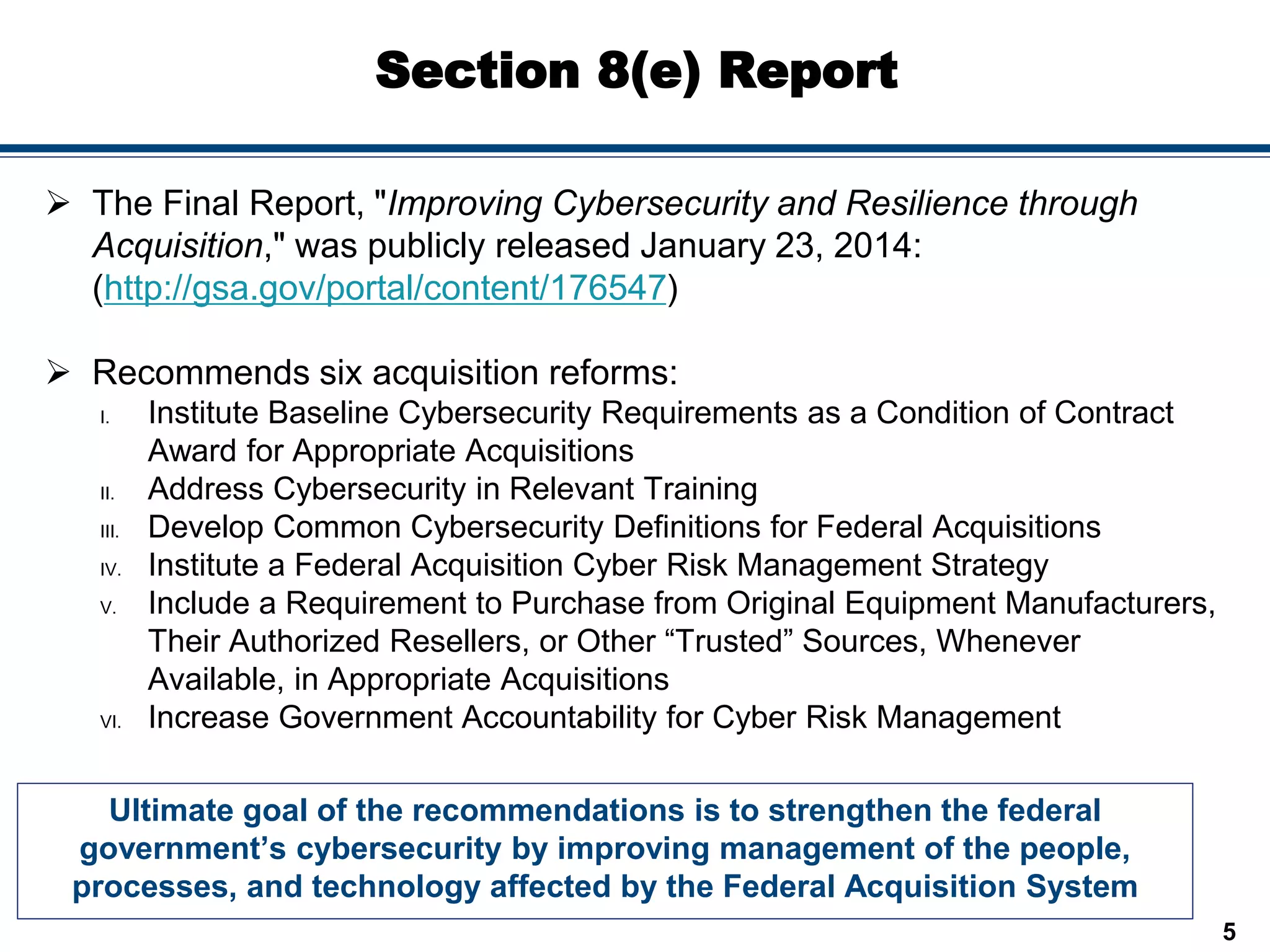 Section 8(e) Report
Ultimate goal of the recommendations is to strengthen the federal
government’s cybersecurity by improving management of the people,
processes, and technology affected by the Federal Acquisition System
5
 The Final Report, "Improving Cybersecurity and Resilience through
Acquisition," was publicly released January 23, 2014:
(http://gsa.gov/portal/content/176547)
 Recommends six acquisition reforms:
I. Institute Baseline Cybersecurity Requirements as a Condition of Contract
Award for Appropriate Acquisitions
II. Address Cybersecurity in Relevant Training
III. Develop Common Cybersecurity Definitions for Federal Acquisitions
IV. Institute a Federal Acquisition Cyber Risk Management Strategy
V. Include a Requirement to Purchase from Original Equipment Manufacturers,
Their Authorized Resellers, or Other “Trusted” Sources, Whenever
Available, in Appropriate Acquisitions
VI. Increase Government Accountability for Cyber Risk Management
 