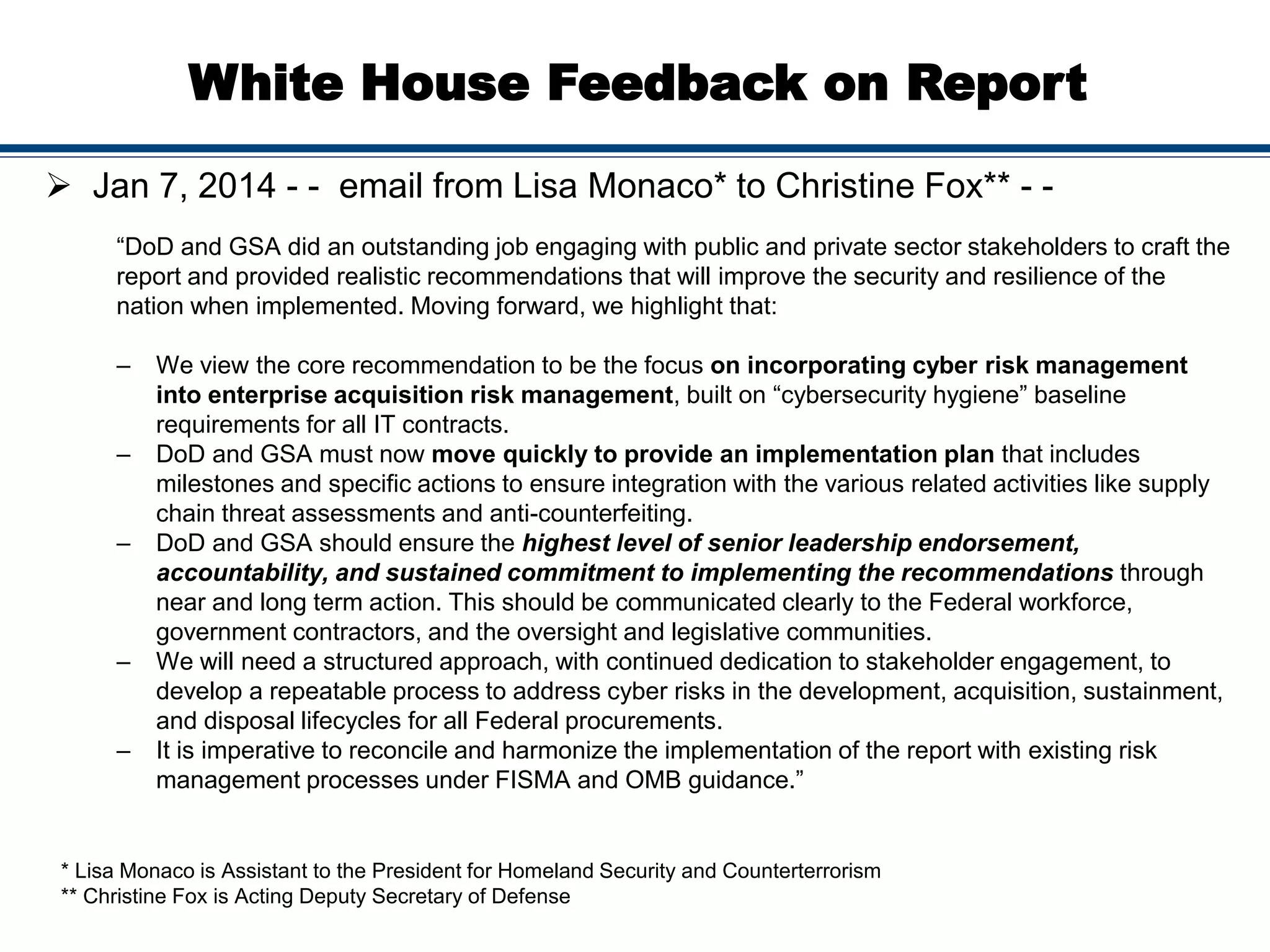 White House Feedback on Report
 Jan 7, 2014 - - email from Lisa Monaco* to Christine Fox** - -
“DoD and GSA did an outstanding job engaging with public and private sector stakeholders to craft the
report and provided realistic recommendations that will improve the security and resilience of the
nation when implemented. Moving forward, we highlight that:
– We view the core recommendation to be the focus on incorporating cyber risk management
into enterprise acquisition risk management, built on “cybersecurity hygiene” baseline
requirements for all IT contracts.
– DoD and GSA must now move quickly to provide an implementation plan that includes
milestones and specific actions to ensure integration with the various related activities like supply
chain threat assessments and anti-counterfeiting.
– DoD and GSA should ensure the highest level of senior leadership endorsement,
accountability, and sustained commitment to implementing the recommendations through
near and long term action. This should be communicated clearly to the Federal workforce,
government contractors, and the oversight and legislative communities.
– We will need a structured approach, with continued dedication to stakeholder engagement, to
develop a repeatable process to address cyber risks in the development, acquisition, sustainment,
and disposal lifecycles for all Federal procurements.
– It is imperative to reconcile and harmonize the implementation of the report with existing risk
management processes under FISMA and OMB guidance.”
* Lisa Monaco is Assistant to the President for Homeland Security and Counterterrorism
** Christine Fox is Acting Deputy Secretary of Defense
 