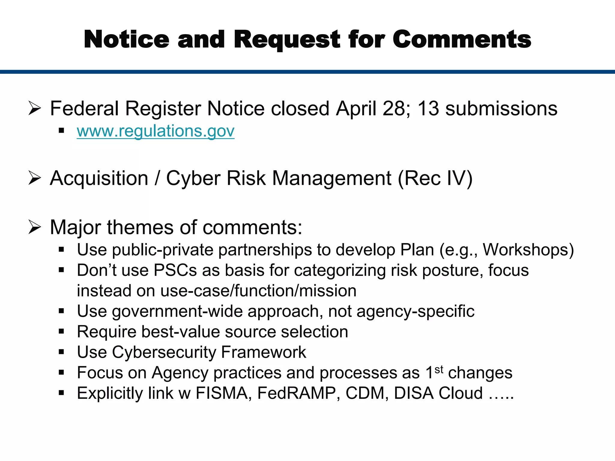Notice and Request for Comments
 Federal Register Notice closed April 28; 13 submissions
 www.regulations.gov
 Acquisition / Cyber Risk Management (Rec IV)
 Major themes of comments:
 Use public-private partnerships to develop Plan (e.g., Workshops)
 Don’t use PSCs as basis for categorizing risk posture, focus
instead on use-case/function/mission
 Use government-wide approach, not agency-specific
 Require best-value source selection
 Use Cybersecurity Framework
 Focus on Agency practices and processes as 1st changes
 Explicitly link w FISMA, FedRAMP, CDM, DISA Cloud …..
 