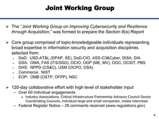4
Joint Working Group
 The “Joint Working Group on Improving Cybersecurity and Resilience
through Acquisition,” was formed to prepare the Section 8(e) Report
 Core group comprised of topic-knowledgeable individuals representing
broad expertise in information security and acquisition disciplines
selected from:
 DoD: USD-AT&L (DPAP, SE), DoD-CIO, ASD-C3&Cyber, DISA, DIA
 GSA: OMA, FAS (ITS/SSD), OCIO, OGP (ME, MV), OGC, OCSIT, PBS
 DHS: NPPD (CS&C), USM (OCPO, OSA)
 Commerce: NIST
 EOP: OMB (OSTP, OFPP), NSC
 120-day collaborative effort with high level of stakeholder input
– Over 60 individual engagements
 Industry Associations, Critical Infrastructure Partnership Advisory Council Sector
Coordinating Councils, individual large and small companies, media interviews
– Federal Register Notice – 28 comments received (www.regulations.gov)
 