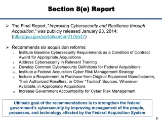 Section 8(e) Report
Ultimate goal of the recommendations is to strengthen the federal
government’s cybersecurity by improving management of the people,
processes, and technology affected by the Federal Acquisition System
5
 The Final Report, "Improving Cybersecurity and Resilience through
Acquisition," was publicly released January 23, 2014:
(http://gsa.gov/portal/content/176547)
 Recommends six acquisition reforms:
I. Institute Baseline Cybersecurity Requirements as a Condition of Contract
Award for Appropriate Acquisitions
II. Address Cybersecurity in Relevant Training
III. Develop Common Cybersecurity Definitions for Federal Acquisitions
IV. Institute a Federal Acquisition Cyber Risk Management Strategy
V. Include a Requirement to Purchase from Original Equipment Manufacturers,
Their Authorized Resellers, or Other “Trusted” Sources, Whenever
Available, in Appropriate Acquisitions
VI. Increase Government Accountability for Cyber Risk Management
 