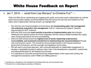 White House Feedback on Report
 Jan 7, 2014 - - email from Lisa Monaco* to Christine Fox** - -
“DoD and GSA did an outstanding job engaging with public and private sector stakeholders to craft the
report and provided realistic recommendations that will improve the security and resilience of the
nation when implemented. Moving forward, we highlight that:
– We view the core recommendation to be the focus on incorporating cyber risk management
into enterprise acquisition risk management, built on “cybersecurity hygiene” baseline
requirements for all IT contracts.
– DoD and GSA must now move quickly to provide an implementation plan that includes
milestones and specific actions to ensure integration with the various related activities like supply
chain threat assessments and anti-counterfeiting.
– DoD and GSA should ensure the highest level of senior leadership endorsement,
accountability, and sustained commitment to implementing the recommendations through
near and long term action. This should be communicated clearly to the Federal workforce,
government contractors, and the oversight and legislative communities.
– We will need a structured approach, with continued dedication to stakeholder engagement, to
develop a repeatable process to address cyber risks in the development, acquisition, sustainment,
and disposal lifecycles for all Federal procurements.
– It is imperative to reconcile and harmonize the implementation of the report with existing risk
management processes under FISMA and OMB guidance.”
* Lisa Monaco is Assistant to the President for Homeland Security and Counterterrorism
** Christine Fox is Acting Deputy Secretary of Defense
 