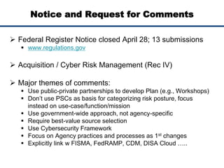 Notice and Request for Comments
 Federal Register Notice closed April 28; 13 submissions
 www.regulations.gov
 Acquisition / Cyber Risk Management (Rec IV)
 Major themes of comments:
 Use public-private partnerships to develop Plan (e.g., Workshops)
 Don’t use PSCs as basis for categorizing risk posture, focus
instead on use-case/function/mission
 Use government-wide approach, not agency-specific
 Require best-value source selection
 Use Cybersecurity Framework
 Focus on Agency practices and processes as 1st changes
 Explicitly link w FISMA, FedRAMP, CDM, DISA Cloud …..
 