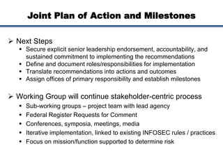 Joint Plan of Action and Milestones
 Next Steps
 Secure explicit senior leadership endorsement, accountability, and
sustained commitment to implementing the recommendations
 Define and document roles/responsibilities for implementation
 Translate recommendations into actions and outcomes
 Assign offices of primary responsibility and establish milestones
 Working Group will continue stakeholder-centric process
 Sub-working groups – project team with lead agency
 Federal Register Requests for Comment
 Conferences, symposia, meetings, media
 Iterative implementation, linked to existing INFOSEC rules / practices
 Focus on mission/function supported to determine risk
 