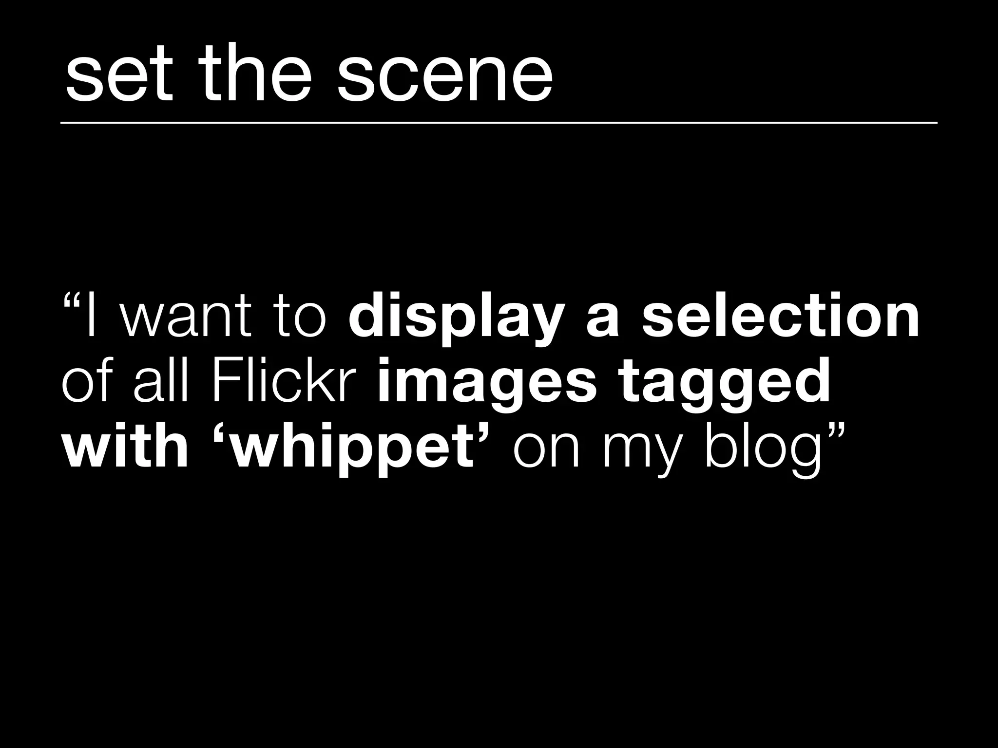 set the scene

“I want to display a selection
of all Flickr images tagged
with ‘whippet’ on my blog”
 