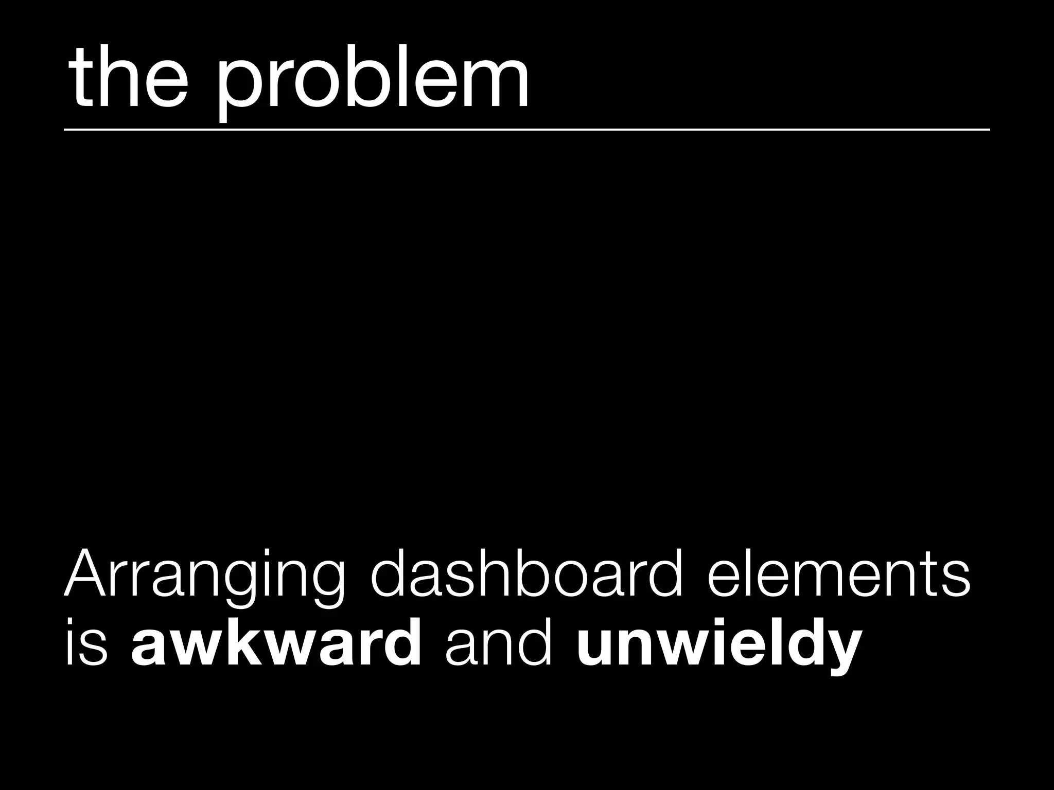 the problem




Arranging dashboard elements
is awkward and unwieldy
 