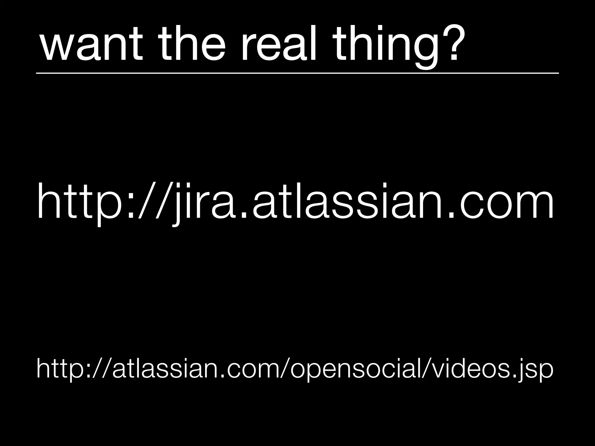 want the real thing?


http://jira.atlassian.com


http://atlassian.com/opensocial/videos.jsp
 