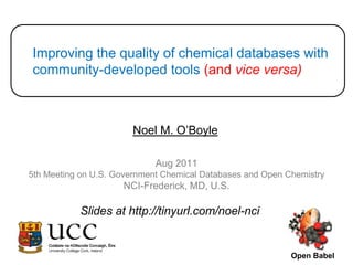 Improving the quality of chemical databases with community-developed tools (and vice versa) Noel M. O’Boyle Aug 2011 5th Meeting on U.S. Government Chemical Databases and Open Chemistry NCI-Frederick, MD, U.S. Slides at http://tinyurl.com/noel-nci Open Babel 