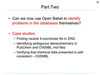 Part TwoCan we now use Open Babel to identify problems in the databases themselves?Case studies:Finding neutral 4-coordinate Ns in ZINCIdentifying ambiguous stereochemistry in PubChem and ChEMBL mol filesVerifying that chemical data presented is self-consistent – ChEMBL10