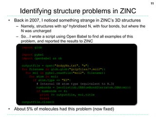 Identifying structure problems in ZINC Back in 2007, I noticed something strange in ZINC’s 3D structuresNamely, structures with sp3 hybridised N, with four bonds, but where the N was unchargedSo…I wrote a script using Open Babel to find all examples of this problem, and reported the results to ZINCAbout 5% of molecules had this problem (now fixed)import globimport pybelimport openbabel as oboutputfile = open("dodgyNs.txt", "w")for filename in glob.glob("gzipfiles/*.mol2"):  for mol in pybel.readfile("mol2", filename):    for atom in mol:      if atom.type == "N3":        # Internal OB atom type (equivalent to N.3)        numbonds = len(list(ob.OBAtomBondIter(atom.OBAtom)))        if numbonds == 4:          print >> outputfile, mol.title          breakoutputfile.close()11