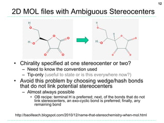 2D MOL files with Ambiguous StereocentersChirality specified at one stereocenter or two?Need to know the convention usedTip-only (useful to state or is this everywhere now?)Avoid this problem by choosing wedge/hash bonds that do not link potential stereocentersAlmost always possibleOB recipe: terminal H is preferred; next, of the bonds that do not link stereocenters, an exo-cyclic bond is preferred; finally, any remaining bondhttp://baoilleach.blogspot.com/2010/12/name-that-stereochemistry-when-mol.html12