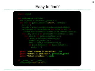 Easy to find?import pybeldef dodgywedge(sdffile):  tot = probs = potential_probs = 0for mol in pybel.readfile("sdf", sdffile):    tot += 1    facade = pybel.ob.OBStereoFacade(mol.OBMol)    tetcenters = [atom.OBAtom for atom in mol if     facade.HasTetrahedralStereo(atom.OBAtom.GetId())]for idx, atom_a in enumerate(tetcenters[:-1]):for atom_b in tetcenters[idx+1:]:if atom_a.IsConnected(atom_b):          potential_probs += 1          bond = atom_a.GetBond(atom_b)if bond.IsWedge() or bond.IsHash():            probs += 1print"Total number of molecules", totprint"Potential problems:", potential_probsprint"Actual problems:", probsif __name__ == "__main__":  dodgywedge("myfile.sdf")13
