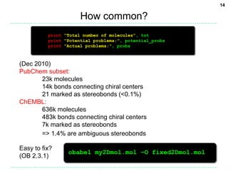 How common?print"Total number of molecules", totprint"Potential problems:", potential_probsprint"Actual problems:", probs(Dec 2010)PubChem subset:	23k molecules	14k bonds connecting chiral centers	21 marked as stereobonds (<0.1%)ChEMBL:	636k molecules	483k bonds connecting chiral centers	7k marked as stereobonds	=> 1.4% are ambiguous stereobondsEasy to fix?(OB 2.3.1)obabel my2Dmol.mol –O fixed2Dmol.mol14