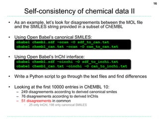 Self-consistency of chemical data IIAs an example, let’s look for disagreements between the MOL file and the SMILES string provided in a subset of ChEMBL Using Open Babel’s canonical SMILES:obabel chembl.sdf –ocan –O sdf_to_can.txtobabel chembl_can.txt –ocan –O can_to_can.txtUsing Open Babel’s InChI interface:obabel chembl.sdf –oinchi –O sdf_to_inchi.txtobabel chembl_can.txt –oinchi –O can_to_inchi.txtWrite a Python script to go through the text files and find differencesLooking at the first 10000 entries in ChEMBL 10:249 disagreements according to derived canonical smiles76 disagreements according to derived InChIs51 disagreements in common25 only InChI, 198 only canonical SMILES16