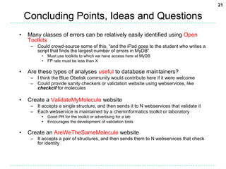 Concluding Points, Ideas and QuestionsMany classes of errors can be relatively easily identified using Open ToolkitsCould crowd-source some of this, “and the iPad goes to the student who writes a script that finds the largest number of errors in MyDB”Must use toolkits to which we have access here at MyDBFP rate must be less than XAre these types of analyses useful to database maintainers?I think the Blue Obelisk community would contribute here if it were welcomeCould provide sanity checkers or validation website using webservices, like checkciffor moleculesCreate a ValidateMyMolecule websiteIt accepts a single structure, and then sends it to N webservices that validate itEach webservice is maintained by a cheminformatics toolkit or laboratoryGood PR for the toolkit or advertising for a labEncourages the development of validation toolsCreate an AreWeTheSameMolecule websiteIt accepts a pair of structures, and then sends them to N webservices that check for identity21