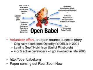 Volunteer effort, an open source success storyOriginally a fork from OpenEye’s OELib in 2001Lead is Geoff Hutchison (Uni of Pittsburgh)4 or 5 active developers – I got involved in late 2005http://openbabel.orgPaper coming out Real Soon Now