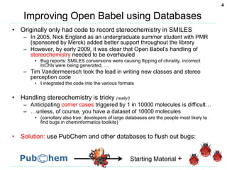 Improving Open Babel using DatabasesOriginally only had code to record stereochemistry in SMILESIn 2005, Nick England as an undergraduate summer student with PMR (sponsored by Merck) added better support throughout the libraryHowever, by early 2009, it was clear that Open Babel’s handling of stereochemistry needed to be overhauledBug reports: SMILES conversions were causing flipping of chirality, incorrect InChIs were being generated, …Tim Vandermeersch took the lead in writing new classes and stereo perception codeI integrated the code into the various formatsHandling stereochemistry is tricky (really!)Anticipating corner cases triggered by 1 in 10000 molecules is difficult……unless, of course, you have a dataset of 10000 molecules(corrollary also true: developers of large databases are the people most likely to find bugs in cheminformatics toolkits)Solution: use PubChem and other databases to flush out bugs:Starting Material +4
