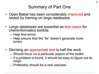 Summary of Part OneOpen Babel has been considerably improved and tested by training on large databasesLarge databases are essential as test cases for cheminformatics toolkits	Help find errorsHelp ensure that the “fix” doesn’t generate more errorsDevising an appropriate test is half the workShould focus on a particular aspect of the toolkitIf a problem is found, it should be easy to figure out its originPreferably should be a real usecase9