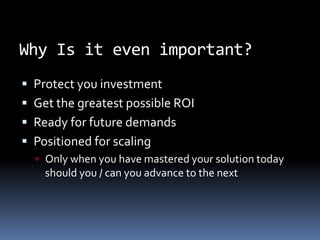 Why Is it even important? Protect you investment Get the greatest possible ROI Ready for future demands Positioned for scaling Only when you have mastered your solution today should you / can you advance to the next 