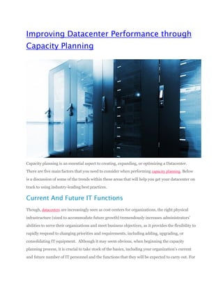 Improving Datacenter Performance through
Capacity Planning
Capacity planning is an essential aspect to creating, expanding, or optimizing a Datacenter.
There are five main factors that you need to consider when performing capacity planning. Below
is a discussion of some of the trends within these areas that will help you get your datacenter on
track to using industry-leading best practices.
Current And Future IT Functions
Though, datacenters are increasingly seen as cost centers for organizations, the right physical
infrastructure (sized to accommodate future growth) tremendously increases administrators’
abilities to serve their organizations and meet business objectives, as it provides the flexibility to
rapidly respond to changing priorities and requirements, including adding, upgrading, or
consolidating IT equipment. Although it may seem obvious, when beginning the capacity
planning process, it is crucial to take stock of the basics, including your organization's current
and future number of IT personnel and the functions that they will be expected to carry out. For
 