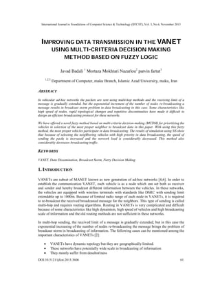 International Journal in Foundations of Computer Science & Technology (IJFCST), Vol. 3, No.6, November 2013

IMPROVING DATA TRANSMISSION IN THE VANET
USING MULTI-CRITERIA DECISION MAKING
METHOD BASED ON FUZZY LOGIC
Javad Badali 1 Mortaza Mokhtari Nazarlou2 parvin fartut3
1,2,3

Department of Computer, maku Branch, Islamic Azad University, maku, Iran

ABSTRACT
In vehicular ad-hoc networks the packets are sent using multi-hop methods and the receiving limit of a
message is gradually extended, but the exponential increment of the number of nodes re-broadcasting a
message results in broadcast storm problem in data broadcasting in this case. Some characteristics like
high speed of nodes, rapid topological changes and repetitive discontinuities have made it difficult to
design an efficient broadcasting protocol for these networks.
We have offered a novel fuzzy method based on multi-criteria decision-making (MCDM) for prioritizing the
vehicles in selection of the most proper neighbor to broadcast data in this paper. With using this fuzzy
method, the most proper vehicles participate in data broadcasting. The results of simulation using NS show
that because of selecting the neighboring vehicles with high priority in data broadcasting, the speed of
sending the packs is increased and the network load is considerably decreased. This method also
considerably decreases broadcasting traffic.

KEYWORDS
VANET, Data Dissemination, Broadcast Storm, Fuzzy Decision Making

1. INTRODUCTION
VANETs are subset of MANET known as new generation of ad-hoc networks [4,6]. In order to
establish the communication VANET, each vehicle is as a node which can act both as receiver
and sender and hereby broadcast different information between the vehicles. In these networks,
the vehicles are equipped with wireless terminals with standards like DSRC with sending limit
extendable up to 1000m. Because of limited radio range of each node in VANETs, it is required
to re-broadcast the received broadcasted message for the neighbors. This type of sending is called
multi-hop and requires routing algorithms. Routing in VANETs is very complicated and difficult
because of some characteristics like high dynamism, high speed of vehicles and high broadcasting
scale of information and the old routing methods are not sufficient in these networks.
In multi-hop sending, the received limit of a message is gradually extended; but in this case the
exponential increasing of the number of nodes re-broadcasting the message brings the problem of
broadcast storm in broadcasting of information. The following cases can be mentioned among the
important characteristics of VANETs [2]:




VANETs have dynamic topology but they are geographically limited.
These networks have potentially wide scale in broadcasting of information
They mostly suffer from desultoriness

DOI:10.5121/ijfcst.2013.3606

61

 