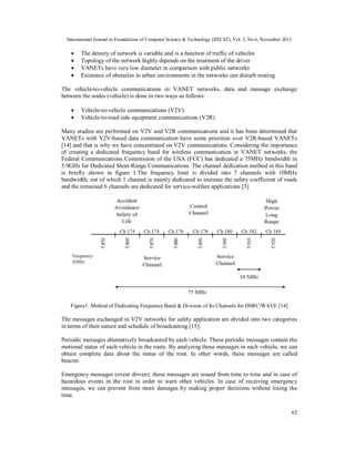 International Journal in Foundations of Computer Science & Technology (IJFCST), Vol. 3, No.6, November 2013






The density of network is variable and is a function of traffic of vehicles
Topology of the network highly depends on the treatment of the driver
VANETs have very low diameter in comparison with public networks
Existence of obstacles in urban environments in the networks can disturb routing

The vehicle-to-vehicle communications in VANET networks, data and message exchange
between the nodes (vehicle) is done in two ways as follows:



Vehicle-to-vehicle communications (V2V)
Vehicle-to-road side equipment communications (V2R)

Many studies are performed on V2V and V2R communications and it has been determined that
VANETs with V2V-based data communication have some priorities over V2R-based VANETs
[14] and that is why we have concentrated on V2V communications. Considering the importance
of creating a dedicated frequency band for wireless communication in VANET networks, the
Federal Communications Commission of the USA (FCC) has dedicated a 75MHz bandwidth in
5.9GHz for Dedicated Short-Range Communications. The channel dedication method in this band
is briefly shown in figure 1.The frequency limit is divided into 7 channels with 10MHz
bandwidth; out of which 1 channel is mainly dedicated to increase the safety coefficient of roads
and the remained 6 channels are dedicated for service-welfare applications [3].

Figure1. Method of Dedicating Frequency Band & Division of Its Channels for DSRC/WAVE [14]

The messages exchanged in V2V networks for safety application are divided into two categories
in terms of their nature and schedule of broadcasting [15]:
Periodic messages alternatively broadcasted by each vehicle: These periodic messages contain the
motional status of each vehicle in the route. By analyzing these messages in each vehicle, we can
obtain complete data about the status of the rout. In other words, these messages are called
beacon.
Emergency messages (event driven): these messages are issued from time to time and in case of
hazardous events in the rout in order to warn other vehicles. In case of receiving emergency
messages, we can prevent from more damages by making proper decisions without losing the
time.
62

 