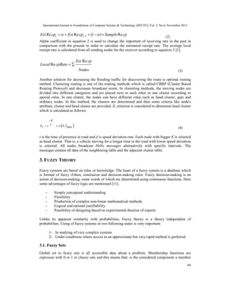 International Journal in Foundations of Computer Science & Technology (IJFCST), Vol. 3, No.6, November 2013

Est Re cpt    Est Re cpt 1  (1   )  Sample Re cp

(2)
Alpha coefficient in equation 2 is used to change the important of receiving rate in the past in
comparison with the present in order to calculate the estimated receipt rate. The average local
receipt rate is calculated from all sending nodes for the receiver according to equation 3 [1].

Local Re cpRate  

Est Re cp
Nodes

(3)

Another solution for decreasing the flooding traffic for discovering the route is optimal routing
method. Clustering routing is one of the routing methods which is called CBRP (Cluster Based
Routing Protocol) and decreases broadcast storm. In clustering methods, the moving nodes are
divided into different categories and are placed next to each other in one cluster according to
special rules. In one cluster, the nodes can have different roles such as head cluster, gate and
ordinary nodes. In this method, the clusters are determined and then some criteria like node's
attribute, cluster and head cluster are provided. Ei criterion is considered to determine head cluster
which is calculated as follows:
d
Ei  e t



t  0, Tmax



(4)

t is the time of presence in road and d is speed deviation rate. Each node with bigger E is selected
as head cluster. That is, a vehicle moving for a longer time in the road with lower speed deviation
is selected. All nodes broadcast Hello messages alternatively with specific intervals. The
messages contain all data of the neighboring table and the adjacent cluster table.

3. F UZZY THEORY
Fuzzy systems are based on rules or knowledge. The heart of a fuzzy system is a database which
is formed of fuzzy if-then, conclusion and decision-making rules. Fuzzy decision-making is an
action of decision-making, some words of which are determined using continuous functions. Here
some advantages of fuzzy logic are mentioned [11].
-

Simple conceptual understanding
Flexibility
Production of complex non-linear mathematical methods
Logical and rational justifiability
Possibility of designing based on experimental theories of experts

Unlike its apparent similarity with probabilities, Fuzzy theory is a theory independent of
probabilities. Using of fuzzy systems in two following states is very important:
1- In studying of very complex systems
2- Under conditions where access to an approximate but very rapid method is preferred

3.1. Fuzzy Sets
Global set in fuzzy sets is all accessible data about a problem. Membership functions are
expresses with 0 or 1 in classic sets and this means that: is the considered component a member
64

 