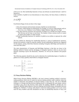 International Journal in Foundations of Computer Science & Technology (IJFCST), Vol. 3, No.6, November 2013

of the set or not. But membership functions in fuzzy sets allocate an amount between 1 and 0 to
themselves.
If the members of global set are discontinuous in fuzzy theory, the fuzzy theory is defined as
follows:
(5)
Fuzzification Stages of sets are done in four stages:
1- First, the minimum and maximum amounts of global set are determined.
2- The basic verbal amounts are determined. For example, we can use verbal amounts such as:
Very Low, Low, Medium, Lower Medium, Higher Medium, High and Very High.
3- The space between minimum and maximum of global set is divided into proper sections.
This division can be linear or non-linear. The number of these sections can be or cannot
be equal to the number of verbal amounts.
4- Proper membership functions for members of global set are define to represent the verbal
amount.
The best method for obtaining the membership functions is using of mathematical equations,
because the neutrality is kept by using this method. Several mathematical functions are suggested
for this purpose, among which three functions including Triangular, Bell-Shape and Gaussian are
used more than others.
The main characteristics of Gaussian and Bell-Shape functions is that they are closer to the
thinking method of human and the advantages of triangular function is that we can cite more
theoretic reasoning to prove the theories[8]. Therefore, we will use this method in the present
paper.
The following equation should be also used to determine the membership degree of members in
global set in a fuzzy quantity which follows a triangular function:

 0
x  a



A  ( c, a , b )   c  a
bx

b  c
 0


, xa
, axc
, cxb
, xb

(6)

3.2. Fuzzy Decision-Making
Multi-Criteria Decision Making (MCDM) is the most common modeling method in decisionmaking problems which tries to model the decision-making problem under condition where the
number of objections and attributes of decision-making is more than one. The aim of MCDM
technique is to design and help decision-making process to distinguish the most proper solution
according to the will of the decision maker about the problem. MCDM is divided into two
categories: MODM (Multi-Objective Decision Making) and MADM (Multi-Attributable Decision
Making) [5]. Methods of solving multi-objective decisions-making problem can be also easily
used for fuzzy numbers such that calculations are done on membership functions of fuzzy sets
65

 