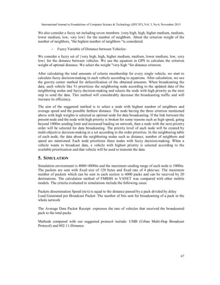 International Journal in Foundations of Computer Science & Technology (IJFCST), Vol. 3, No.6, November 2013

We also consider a fuzzy set including seven members {very high, high, higher medium, medium,
lower medium, low, very low} for the number of neighbors. About the criterion weight of the
number of neighbors, "the highest number of neighbors “is considered.


Fuzzy Variable of Distance between Vehicles:

We consider a fuzzy set of {very high, high, higher medium, medium, lower medium, low, very
low} for the distance between vehicles. We use the equation in GPS to calculate the criterion
weight of optimal distance. We select the weight "very high “for distance criterion.
After calculating the total amounts of criteria membership for every single vehicle, we start to
calculate fuzzy decision-making in each vehicle according to equations. After calculation, we use
the gravity center method for defuzzification of the obtained amounts. When broadcasting the
data, each vehicle like Vi prioritizes the neighboring node according to the updated data of the
neighboring nodes and fuzzy decision-making and selects the node with high priority as the next
step to send the data. This method will considerably decrease the broadcasting traffic and will
increase its efficiency.
The aim of the suggested method is to select a node with highest number of neighbors and
average speed and the possible farthest distance. The node having the three criterion mentioned
above with high weights is selected as optimal node for data broadcasting. If the link between the
present node and the node with high priority is broken for some reasons such as high speed, going
beyond 1000m sending limit and increased loading on network, then a node with the next priority
order will be selected for data broadcasting. The priority level of each node will be created by
multi-objective decision-making in a set according to the order priorities. In the neighboring table
of each node, the data about the neighboring nodes such as distance, number of neighbors and
speed are mentioned. Each node prioritizes these nodes with fuzzy decision-making. When a
vehicle wants to broadcast data, a vehicle with highest priority is selected according to the
available prioritization and that vehicle will be used to transmit the data.

5. SIMULATION
Simulation environment is 4000×4000m and the maximum sending range of each node is 1000m.
The packets are sent with fixed size of 128 bytes and fixed rate of 4 pkts/sec. The maximum
number of packets which can be sent in each section is 6000 packs and can be received by 20
destinations. The calculation method of FMRBS in VANET was compared with other mobile
models. The criteria evaluated in simulations include the following cases:
Packets dissemination Speed (m/s):is equal to the distance passed by a pack divided by delay
Load Generated per Broadcast Packet: The number of bits sent for broadcasting of a pack in the
whole network
The Average Data Packet Receipt: expresses the rate of vehicles that received the broadcasted
pack to the total packs
Methods compared with our suggested protocol include: UMB (Urban Multi-Hop Broadcast
Protocol) and 802.11-Distance.

67

 