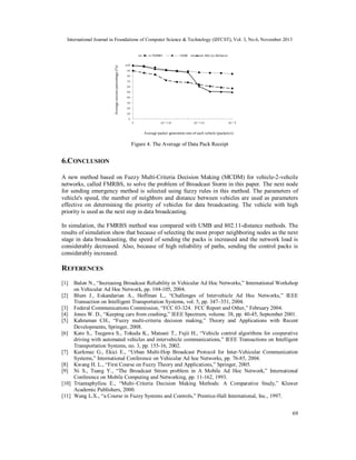 Average success percentage (%)

International Journal in Foundations of Computer Science & Technology (IJFCST), Vol. 3, No.6, November 2013

Average packet generation rate of each vehicle (packets/s)

Figure 4. The Average of Data Pack Receipt

6.C ONCLUSION
A new method based on Fuzzy Multi-Criteria Decision Making (MCDM) for vehicle-2-vehcile
networks, called FMRBS, to solve the problem of Broadcast Storm in this paper. The next node
for sending emergency method is selected using fuzzy rules in this method. The parameters of
vehicle's speed, the number of neighbors and distance between vehicles are used as parameters
effective on determining the priority of vehicles for data broadcasting. The vehicle with high
priority is used as the next step in data broadcasting.
In simulation, the FMRBS method was compared with UMB and 802.11-distance methods. The
results of simulation show that because of selecting the most proper neighboring nodes as the next
stage in data broadcasting, the speed of sending the packs is increased and the network load is
considerably decreased. Also, because of high reliability of paths, sending the control packs is
considerably increased.

REFERENCES
[1]

Balon N., “Increasing Broadcast Reliability in Vehicular Ad Hoc Networks,” International Workshop
on Vehicular Ad Hoc Network, pp. 104-105, 2004.
[2] Blum J., Eskandarian A., Hoffman L., “Challenges of Intervehicle Ad Hoc Networks,” IEEE
Transaction on Intelligent Transportation Systems, vol. 5, pp. 347–351, 2004.
[3] Federal Communications Commission, “FCC 03-324. FCC Report and Other,” February 2004.
[4] Jones W. D., “Keeping cars from crashing,” IEEE Spectrum, volume. 38, pp. 40-45, September 2001.
[5] Kahraman CH., “Fuzzy multi-criteria decision making,” Theory and Applications with Recent
Developments, Springer, 2008.
[6] Kato S., Tsugawa S., Tokuda K., Matsani T., Fujii H., “Vehicle control algorithms for cooperative
driving with automated vehicles and intervehicle communications,” IEEE Transactions on Intelligent
Transportation Systems, no. 3, pp. 155-16, 2002.
[7] Kurkmaz G., Ekici E., “Urban Multi-Hop Broadcast Protocol for Inter-Vehicular Communication
Systems,” International Conference on Vehicular Ad hoc Networks, pp. 76-85, 2004.
[8] Kwang H. L., “First Course on Fuzzy Theory and Applications,” Springer, 2005.
[9] Ni S., Tsang Y., “The Broadcast Strom problem in A Mobile Ad Hoc Network,” International
Conference on Mobile Computing and Networking, pp. 11-162, 1993.
[10] Triantaphyllou E., “Multi–Criteria Decision Making Methods: A Comparative Study,” Kluwer
Academic Publishers, 2000.
[11] Wang L.X., “a Course in Fuzzy Systems and Controls,” Prentice-Hall International, Inc., 1997.
69

 