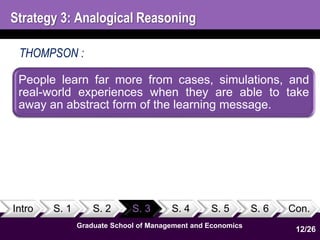 Strategy 3: Analogical Reasoning 
THOMPSON : 
People learn far more from cases, simulations, and 
real-world experiences when they are able to take 
away an abstract form of the learning message. 
Intro S. 1 S. 2 S. 3 S. 4 S. 5 S. 6 Con. 
12 
1 
Graduate School of Management and Economics 
12/26 
 