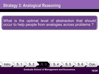 Strategy 3: Analogical Reasoning 
What is the optimal level of abstraction that should 
occur to help people from analogies across problems ? 
Intro S. 1 S. 2 S. 3 S. 4 S. 5 S. 6 Con. 
16 
1 
Graduate School of Management and Economics 
16/26 
 