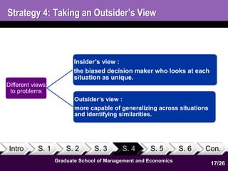 Strategy 4: Taking an Outsider’s View 
Intro S. 1 S. 2 S. 3 S. 4 S. 5 S. 6 Con. 
Graduate School of Management and Economics 
17 
Different views 
to problems 
Insider’s view : 
the biased decision maker who looks at each 
situation as unique. 
Outsider’s view : 
more capable of generalizing across situations 
and identifying similarities. 
17/26 
 