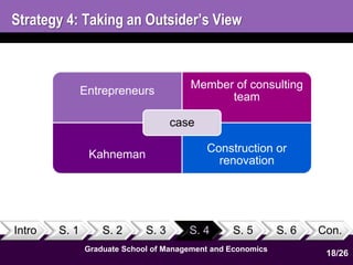 Strategy 4: Taking an Outsider’s View 
Intro S. 1 S. 2 S. 3 S. 4 S. 5 S. 6 Con. 
Graduate School of Management and Economics 
18 
Entrepreneurs 
Member of consulting 
team 
Kahneman 
Construction or 
renovation 
case 
18/26 
 