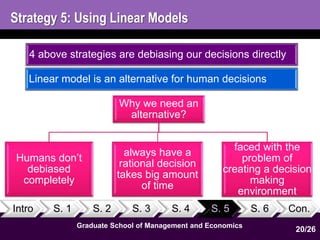 Strategy 5: Using Linear Models 
4 above strategies are debiasing our decisions directly 
Linear model is an alternative for human decisions 
Why we need an 
alternative? 
Intro S. 1 S. 2 S. 3 S. 4 S. 5 S. 6 Con. 
Graduate School of Management and Economics 
20 
Humans don’t 
debiased 
completely 
always have a 
rational decision 
takes big amount 
of time 
faced with the 
problem of 
creating a decision 
making 
environment 
20/26 
 