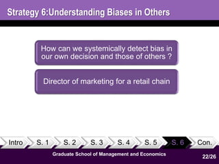 Strategy 6:Understanding Biases in Others 
How can we systemically detect bias in 
our own decision and those of others ? 
Director of marketing for a retail chain 
Intro S. 1 S. 2 S. 3 S. 4 S. 5 S. 6 Con. 
Graduate School of Management and Economics 
22 
22/26 
 