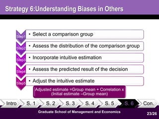 Strategy 6:Understanding Biases in Others 
Step1 • Select a comparison group 
Step2 • Assess the distribution of the comparison group 
Step3 • Incorporate intuitive estimation 
Step4 • Assess the predicted result of the decision 
Step5 • Adjust the intuitive estimate 
Intro S. 1 S. 2 S. 3 S. 4 S. 5 S. 6 Con. 
Graduate School of Management and Economics 
23 
23/26 
Adjusted estimate =Group mean + Correlation x 
(Initial estimate –Group mean) 
 