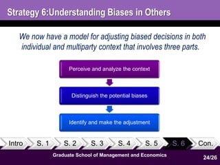 Strategy 6:Understanding Biases in Others 
We now have a model for adjusting biased decisions in both 
individual and multiparty context that involves three parts. 
Perceive and analyze the context 
Distinguish the potential biases 
Identify and make the adjustment 
Intro S. 1 S. 2 S. 3 S. 4 S. 5 S. 6 Con. 
Graduate School of Management and Economics 
24 
24/26 
 