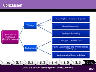 Intro S. 1 S. 2 S. 3 S. 4 S. 5 S. 6 Con. 
Graduate School of Management and Economics 
25 
Conclusion 
Strategies for 
improving 
decision making 
Change 
Acquiring Experience and Expertise 
Debiasing Judgment 
Analogical Reasoning 
Techniques 
Taking an Outsider’s View 
Using Linear Models and Other Statistical 
Techniques 
Understanding Biases in Others 
25/26 
 