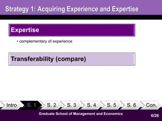 Strategy 1: Acquiring Experience and Expertise 
Expertise 
• complementary of experience 
Transferability (compare) 
Intro S. 1 S. 2 S. 3 S. 4 S. 5 S. 6 Con. 
Graduate School of Management and Economics 
6/26 
 