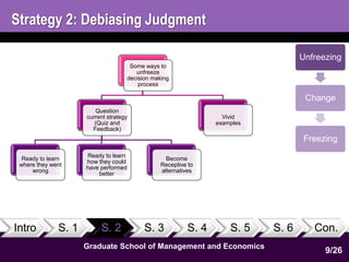 Strategy 2: Debiasing Judgment 
Some ways to 
unfreeze 
decision making 
process 
Question 
current strategy 
(Quiz and 
Feedback) 
Ready to learn 
where they went 
wrong 
Ready to learn 
how they could 
have performed 
better 
Become 
Receptive to 
alternatives 
Vivid 
examples 
Intro S. 1 S. 2 S. 3 S. 4 S. 5 S. 6 Con. 
9 
1 
Graduate School of Management and Economics 
Unfreezing 
Change 
Freezing 
9/26 
 
